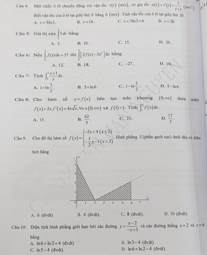 Một chiếc ô tô chuyển động với vận tốc v(t) (m/s), có gia tốc a(t)=v'(t)= 3/t+1 (m/s^3)
Biết vận tốc của ô tô tại giây thứ 6 bằng 6 (m/s). Tính vận tốc của ô tô tại giây thứ 20.
A. v=3ln 3. B. v=14. C. v=3ln 3+6. D. v=26.
Câu 5: Giá trị của ∈tlimits _0^(15dx bằng
A. 5 . B. 10. C. 15 . D. 20 .
Câu 6: Nếu ∈tlimits _0^4f(x)dx=37 thì ∈tlimits _0^4[2f(x)-3x^2)]dx bằng
A. 12. B. 18. C. -27 . D. 10.
Câu 7: Tính ∈t _2^(3frac x+1)xdx.
A. 1+ln  3/2 . B. 5+ln 6. C. 1-ln  3/2 . D. 5-ln 6.
Câu 8: Cho hàm số y=f(x) liên tục trên khoảng (0;+∈fty ) thỏa mãn 4
f(x)+2x.f'(x)=4xsqrt(x),forall x∈ (0;+∈fty ) và f(1)=1. Tính ∈t _1^(4f(x)dx.
A. 15 . B. frac 62)5· C. 21 . D.  17/5 .
Câu 9: Cho do^1 thị hàm số f(x)=beginarrayl -2x+4(x≤ 2) - 1/2 x-1(x>2)endarray.. Hình phẳng S (phần gạch sọc) dưới đây có diện
tích bằng
A. 6 (đvdt). B. 4 (đvdt). C. 8 (đvdt). D. 10 (đvdt).
Câu 10: Diện tích hình phẳng giới hạn bởi các đường y= (x-2)/-x+1  và các đường thẳng x=2 và x=6
bhat ang
B. ln 3-4
A. ln 6+ln 2+4 (đvdt). (đvdt).
D. ln 6+ln 2-4
C. ln 5-4 (đvdt). (đvdt).