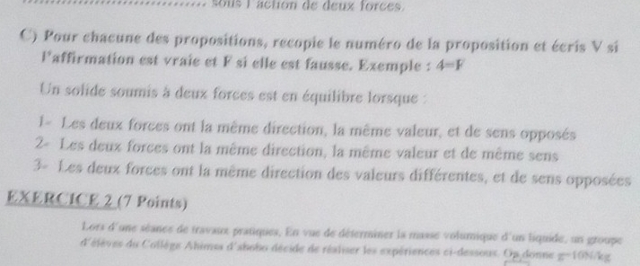 sous laction de deux forces 
C) Pour chacune des propositions, recopie le numéro de la proposition et écris V si
I° laffirmation est vraie et F si elle est fausse. Exemple : 4=F
Un solide soumis à deux forces est en équilibre lorsque : 
1- Les deux forces ont la même direction, la même valeur, et de sens opposés 
2- Les deux forces ont la même direction, la même valeur et de même sens 
3- Les deux forces ont la même direction des valeurs différentes, et de sens opposées 
EXERCICE 2 (7 Points) 
Lors d'une séance de travaux pratiques. En vue de déferminer la masse volumique d un liquide, un groupe 
d'élèves du Collège Ahimss d'ahobo décide de réaliser les expériences ci-dessous. Op donne g=10N/kg