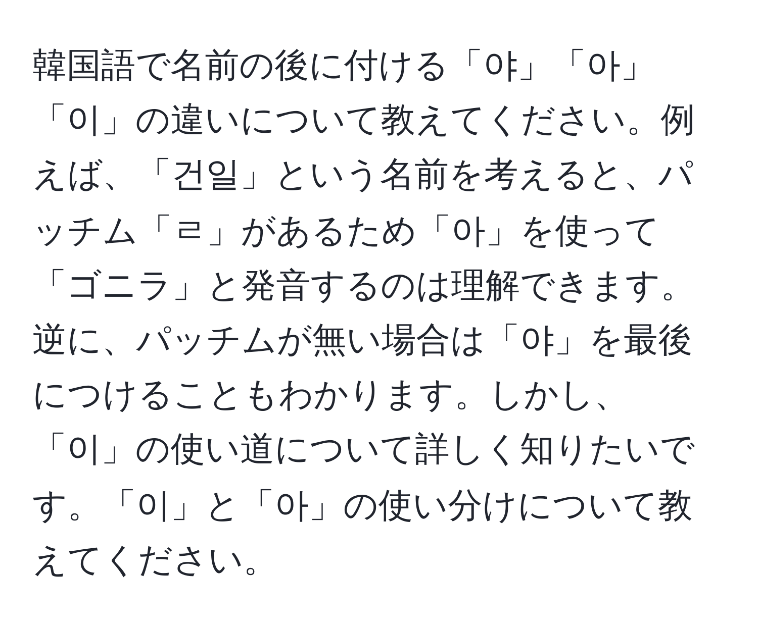 韓国語で名前の後に付ける「야」「아」「이」の違いについて教えてください。例えば、「건일」という名前を考えると、パッチム「ㄹ」があるため「아」を使って「ゴニラ」と発音するのは理解できます。逆に、パッチムが無い場合は「야」を最後につけることもわかります。しかし、「이」の使い道について詳しく知りたいです。「이」と「아」の使い分けについて教えてください。