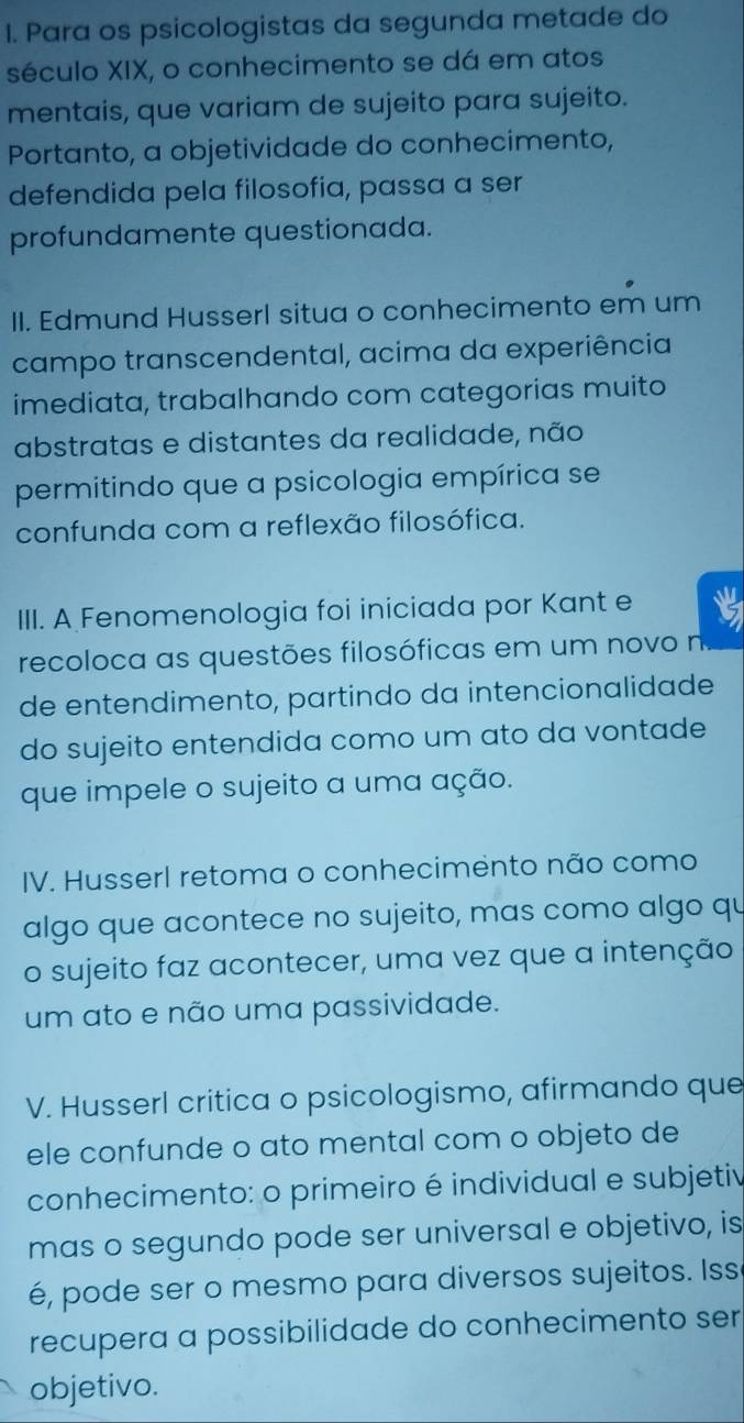 Para os psicologistas da segunda metade do 
século XIX, o conhecimento se dá em atos 
mentais, que variam de sujeito para sujeito. 
Portanto, a objetividade do conhecimento, 
defendida pela filosofia, passa a ser 
profundamente questionada. 
II. Edmund Husserl situa o conhecimento em um 
campo transcendental, acima da experiência 
imediata, trabalhando com categorias muito 
abstratas e distantes da realidade, não 
permitindo que a psicologia empírica se 
confunda com a reflexão filosófica. 
III. A Fenomenologia foi iniciada por Kant e 
recoloca as questões filosóficas em um novo n 
de entendimento, partindo da intencionalidade 
do sujeito entendida como um ato da vontade 
que impele o sujeito a uma ação. 
IV. Husserl retoma o conhecimento não como 
algo que acontece no sujeito, mas como algo qu 
o sujeito faz acontecer, uma vez que a intenção 
um ato e não uma passividade. 
V. Husserl critica o psicologismo, afirmando que 
ele confunde o ato mental com o objeto de 
conhecimento: o primeiro é individual e subjetiv 
mas o segundo pode ser universal e objetivo, is 
é, pode ser o mesmo para diversos sujeitos. Iss 
recupera a possibilidade do conhecimento ser 
objetivo.