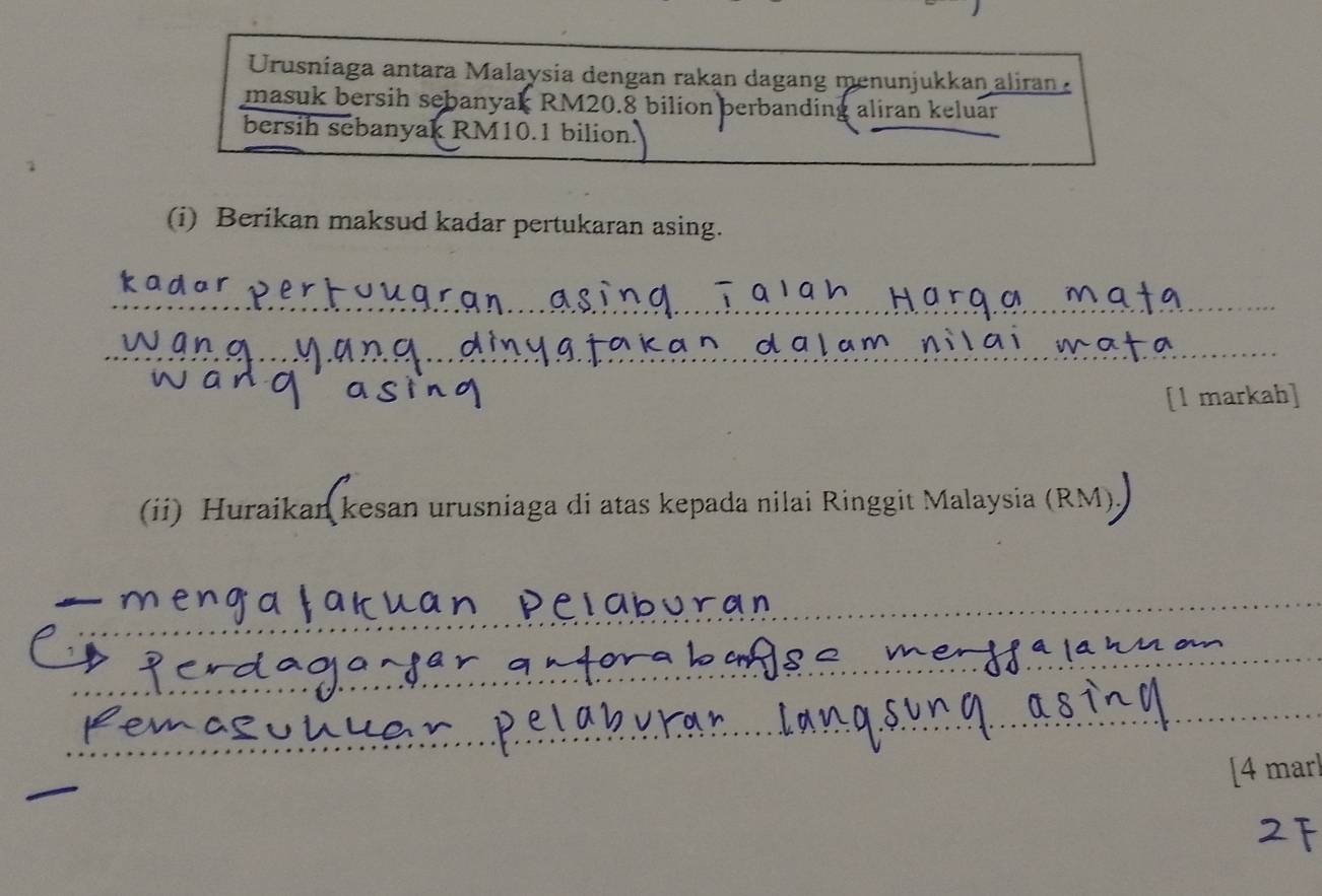 Urusniaga antara Malaysia dengan rakan dagang menunjukkan aliran 
masuk bersih sebanyak RM20.8 bilion berbanding aliran keluar 
bersih sebanyak RM10.1 bilion. 
(i) Berikan maksud kadar pertukaran asing. 
_ 
_ 
[l markah] 
(ii) Huraikankesan urusniaga di atas kepada nilai Ringgit Malaysia (RM), 
__ 
_ 
_ 
_ 
[4 mar]