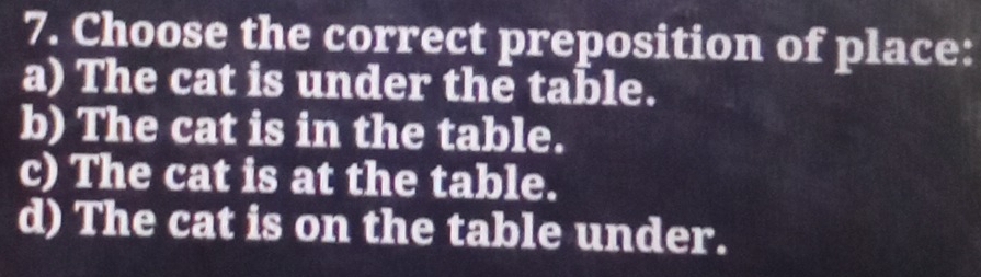 Choose the correct preposition of place:
a) The cat is under the table.
b) The cat is in the table.
c) The cat is at the table.
d) The cat is on the table under.