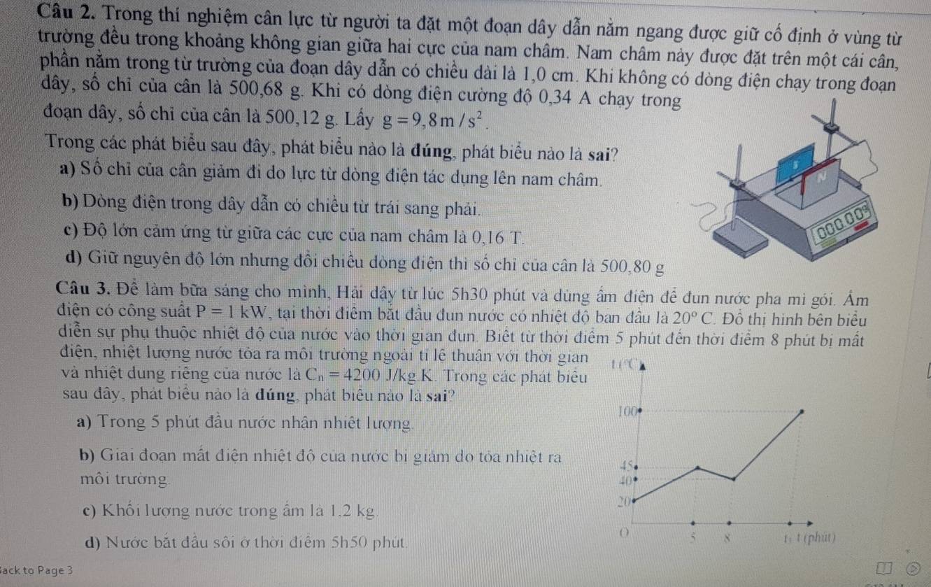 Trong thí nghiệm cân lực từ người ta đặt một đoạn dây dẫn nằm ngang được giữ cổ định ở vùng từ
trường đều trong khoảng không gian giữa hai cực của nam châm. Nam châm này được đặt trên một cái cân,
phần nằm trong từ trường của đoạn dây dẫn có chiều dài là 1,0 cm. Khi không có dòng điện chạy trong đoạn
dây, số chỉ của cân là 500,68 g. Khi có dòng điện cường độ 0,34 A chạy tron
đoạn dây, số chỉ của cân là 500,12 g. Lấy g=9,8m/s^2.
Trong các phát biểu sau đây, phát biểu nào là đúng, phát biểu nào là sai?
a) Số chỉ của cân giảm đi do lực từ dòng điện tác dụng lên nam châm.
b) Dòng điện trong dây dẫn có chiều từ trái sang phải.
c) Độ lớn cảm ứng từ giữa các cực của nam châm là 0,16 T.
d) Giữ nguyên độ lớn nhưng đổi chiều dòng điện thì số chỉ của cân là 500,80 g
Câu 3. Để làm bữa sáng cho mình, Hải dậy từ lúc 5h30 phút và dùng ẩm điện để đun nước pha mì gói. Âm
điện có công suất P=1kW , tại thời điểm bắt đầu đun nước có nhiệt độ ban đầu là 20°C Đồ thị hình bên biểu
diễn sự phụ thuộc nhiệt độ của nước vào thời gian đun. Biết từ thời điểm 5 phút đến thời điểm 8 phút bị mất
điện, nhiệt lượng nước tỏa ra môi trường ngoài tỉ lệ thuận với thời gian
và nhiệt dung riêng của nước là C_n=4200 J/kg K. Trong các phát biểu
sau đây, phát biểu nào là đúng, phát biểu nào là sai?
a) Trong 5 phút đầu nước nhận nhiệt lượng. 
b) Giai đoạn mất điện nhiệt độ của nước bị giám do tỏa nhiệt ra
môi trường
c) Khối lượng nước trong ẩm là 1,2 kg.
d) Nước bắt đầu sôi ở thời điểm 5h50 phút.
ack to Page 3