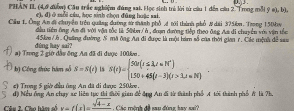 3
PHÂN II. (4,0 điểm) Câu trắc nghiệm đúng sai. Học sinh trả lời từ câu 1 đến câu 2. Trong mỗi ý a), b), 
e), đ) ở mỗi câu, học sinh chọn đúng hoặc sai. 
Câu 1. Ông An dí chuyển trên quãng đường từ thành phố A tới thành phố B dài 375km. Trong 150km
đầu tiên ông An đi với vận tốc là 50km /h , đoạn đường tiếp theo ông An di chuyển với vận tốc
45km / h. Quãng đường S mà ông An đí được là một hàm số của thời gian 1 . Các mệnh đề sau 
dúng hay sai? 
a) Trong 2 giờ đầu ông An đã đi được 100km. 
b) Công thức hàm số S=S(t) là S(t)=beginarrayl 50t(t≤ 3,t∈ N^*) 150+45(t-3)(t>3,t∈ N)endarray.
e) Trong 5 giờ đầu ông An đã đi được 250km. 
d) Nếu ông An chạy xe liên tục thì thời gian để ông An đi từ thành phố A tới thành phố B là 7h. 
Câu 2. Cho hâm số y=f(x)=frac sqrt(4-x) Các mệnh đề sau đúng hay sai?