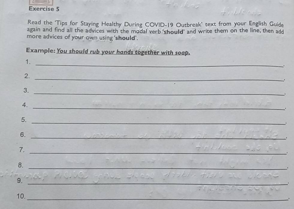 Read the ‘Tips for Staying Healthy During COVID-19 Outbreak’ text from your English Guide 
again and find all the advices with the modal verb 'should' and write them on the line, then add 
more advices of your own using ‘'should’. 
Example: You should rub your hands together with soap. 
1._ 
. 
2._ 
3._ 
. 
4._ 
. 
5._ 
6._ 
. 
7._ 
. 
8._ 
_、. 
9._ 
10._ 
.