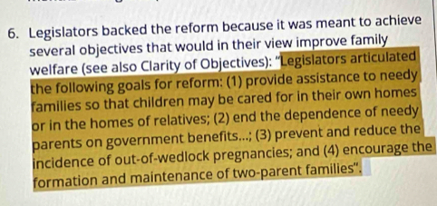 Legislators backed the reform because it was meant to achieve 
several objectives that would in their view improve family 
welfare (see also Clarity of Objectives): “Legislators articulated 
the following goals for reform: (1) provide assistance to needy 
families so that children may be cared for in their own homes 
or in the homes of relatives; (2) end the dependence of needy 
parents on government benefits...; (3) prevent and reduce the 
incidence of out-of-wedlock pregnancies; and (4) encourage the 
formation and maintenance of two-parent families'.