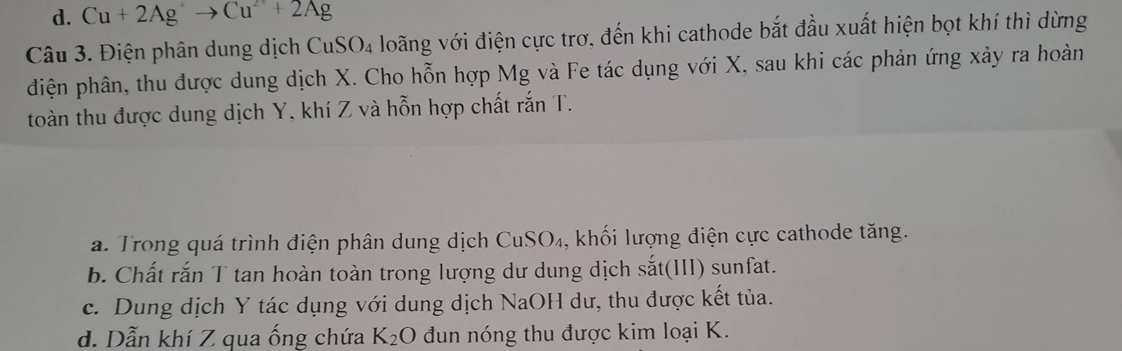 d. Cu+2Agto Cu^(2+)+2Ag
Câu 3. Điện phân dung dịch CuSO4 loãng với điện cực trơ, đến khi cathode bắt đầu xuất hiện bọt khí thì dừng
điện phân, thu được dung dịch X. Cho hỗn hợp Mg và Fe tác dụng với X, sau khi các phản ứng xảy ra hoàn
toàn thu được dung dịch Y, khí Z và hỗn hợp chất rắn T.
a. Trong quá trình điện phân dung dịch CuSO₄, khối lượng điện cực cathode tăng.
b. Chất rắn T tan hoàn toàn trong lượng dư dung dịch sắt(III) sunfat.
c. Dung dịch Y tác dụng với dung dịch NaOH dư, thu được kết tủa.
d. Dẫn khí Z qua ống chứa K_2O đun nóng thu được kim loại K.