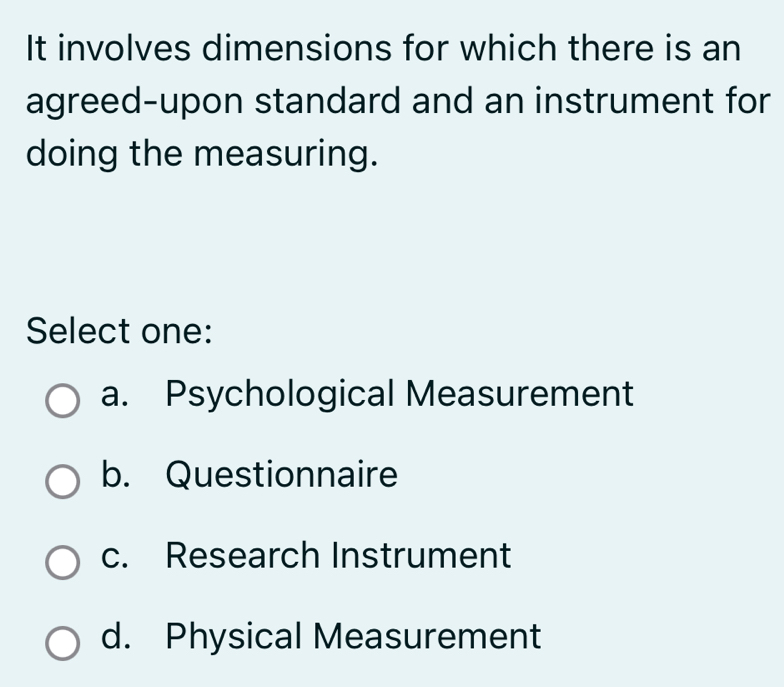 It involves dimensions for which there is an
agreed-upon standard and an instrument for
doing the measuring.
Select one:
a. Psychological Measurement
b. Questionnaire
c. Research Instrument
d. Physical Measurement