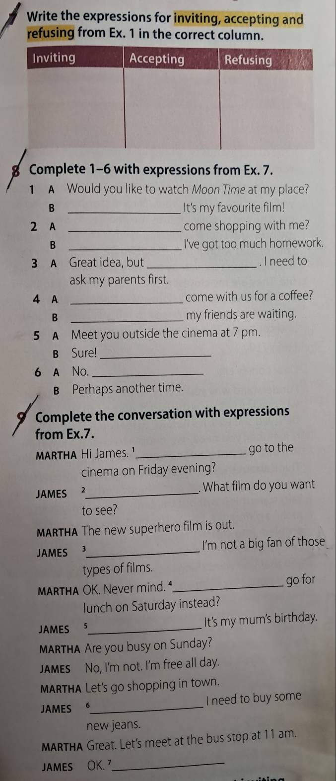 Write the expressions for inviting, accepting and 
refusing from Ex. 1 in the correct column. 
8 Complete 1-6 with expressions from Ex. 7. 
1 A Would you like to watch Moon Time at my place? 
B _It's my favourite film! 
2 A _come shopping with me? 
B _I've got too much homework. 
3 A Great idea, but_ . I need to 
ask my parents first. 
4 A _come with us for a coffee? 
B _my friends are waiting. 
5 A Meet you outside the cinema at 7 pm. 
B Sure!_ 
6 a No._ 
B Perhaps another time. 
9 Complete the conversation with expressions 
from Ex.7. 
MARTHA Hi James. ¹_ go to the 
cinema on Friday evening? 
JAMES _. What film do you want 
to see? 
MARTHA The new superhero film is out. 
JAMES 3_ I'm not a big fan of those 
types of films. 
MARTHA OK. Never mind. 1_ go for 
lunch on Saturday instead? 
JAMES 5_ It's my mum's birthday. 
MARTHA Are you busy on Sunday? 
JAMES No, I'm not. I'm free all day. 
MARTHA Let's go shopping in town. 
JAMES 6_ I need to buy some 
new jeans. 
MARTHA Great. Let's meet at the bus stop at 11 am. 
JAMES OK. 7_