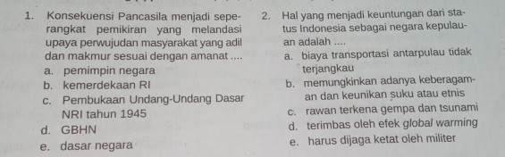 Konsekuensi Pancasila menjadi sepe - 2. Hal yang menjadi keuntungan dari sta-
rangkat pemikiran yang melandasi tus Indonesia sebagai negara kepulau-
upaya perwujudan masyarakat yang adil an adalah ....
dan makmur sesuai dengan amanat .... a. biaya transportasi antarpulau tidak
a. pemimpin negara terjangkau
b. kemerdekaan RI b. memungkinkan adanya keberagam
c. Pembukaan Undang-Undang Dasar an dan keunikan suku atau etnis
NRI tahun 1945 c. rawan terkena gempa dan tsunami
d. GBHN d. terimbas oleh efek global warming
e. dasar negara e. harus dijaga ketat oleh militer