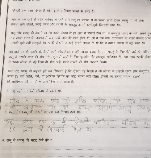 दोस्ती एक ऐसा रिश्ता है को पढ़ कार निम्न प्रश्नों के उत्तर देैं।
गॉव के एक छोटे से गरीब परिवार में रहने वाले रामू को बचपन से ही उसका साथी दोस्त श्याम् था। ये दोनों
हमेशा साथ खेलते, पढ़ाई करते और गरीबी के बरावजूद अपनी खुशीखुशी ज़िन्दगी जीते थे।-
रामू और श्यामू की दोस्ती का रंग उनके जीवन में हर क्षण में दिखाई देता था। वे एकसुख -दूसरे के साथ अपने दुख
सबर साझा करते थे। बरचपन में जब उन्हें खाने की कमी होती थी, तो वे एक साथ विदयालय के बाहर बैठकर अपब
आपको भूखे नहीं समझते थे। उनकी दोस्ती ने उन्हें इतनी ताक़त दी थी कि वे हमेशा आपस में जुड़े रहते थे।
बड़े होने पर भी उनकी दोस्ती में कभी कोई भेदभाव नहीं आया। श्यामु के पास पढ़ाई के लिए पैसे नहीं थे, लेकिन
रामू ने उसकी मदद की और उसे स्कूल में जाने के लिए पुस्तके और नोटबुक खरीदकर दी। इस तरह उनकी दोस्त
ने उन्नके जीवन में नई दिशा दी और उन्हें अपने सपनों की ओर अग्रसर किया।
रामू और श्यामु की कहानी हमें यह सिखाती है कि दोस्ती वह रिश्ता है जो जीवन में असली खुशी और समृदधि
लाता है। यहा जाति, धर्म, या आर्थिक स्थिति का कोई महत्व नहीं होता। दोस्ती का सच्चा मायना उसकी
निस्वार्थिकता और साथी के प्रति विश्वास में होता है।
7. रामू कहा और कैसे परिवार में रहता था?
8. रामू और श्यामु की दोस्ती का रंग कब दिखाई देता था?
9. रामू ने श्यामु की मदद कैसे की ?
_
_