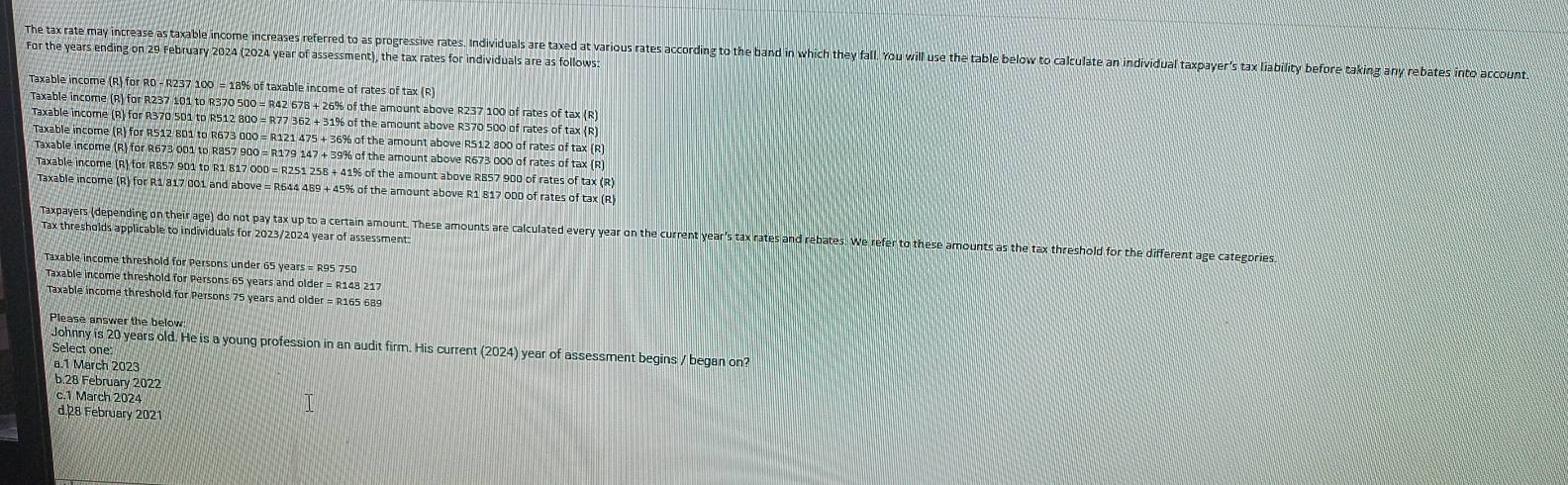 The tax rate may increase as taxable income increases referred to as progressive rates. Individuals are taxed at various rates according to the band in which they fall. You will use the table below to calculate an individual taxpayer's tax liability before taking any rebates into account
For the years ending on 29 February 2024 (2024 year of assessment), the tax rates for individuals are as follows:
Taxable income (R) for R0 - R237 100 = 18% of taxable income of rates of tax (R)
Taxable income (R) for R237 101 to R370 500 = R42 678 + 26% of the amount above R237 100 of rates of tax (R)
Taxable income (R) for R370 501 to R512 800 = R77 362 + 31% of the amount above R370 500 of rates of tax (R)
Taxable income (R) for R512 801 to R673 000 = R121 475 + 36% of the amount above RS12 800 of rates of tax (R)
Taxable income (R) for R673 001 to R857 900 = R179 147 + 39% of the amount above R673 000 of rates of tax (R)
Taxable income (R) for RB57 901 to R1 817 000 = R251 258 + 41% of the amount above RB57 900 of rates of tax (R)
Taxable income (R) for R1 817 001 and above = R644 489 + 45% of the amount above R1 817 000 of rates of tax (R
Tax thresholds applicable to individuals for 2023/2024 year of assessment
Taxpayers (depending on their age) do not pay tax up to a certain amount. These amounts are calculated every year on the current year's tax rates and rebates. We refer to these amounts as the tax threshold for the different age categories
Taxable income threshold for Persons under 65 years = R95 750
Taxable income threshold for Persons 65 years and old r=R148217
Taxable income threshold for Persons 75 years and older = R165 689
Please answer the below
Johnny is 20 years old. He is a young profession in an audit firm. His current (2024) year of assessment begins / began on?
Select one
a.1 March 2023
b.28 February 2022
c.1 March 2024
d.28 February 2021