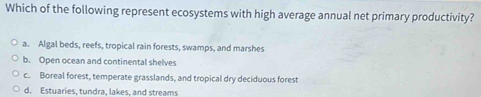 Which of the following represent ecosystems with high average annual net primary productivity?
a. Algal beds, reefs, tropical rain forests, swamps, and marshes
b. Open ocean and continental shelves
c. Boreal forest, temperate grasslands, and tropical dry deciduous forest
d. Estuaries, tundra, lakes, and streams