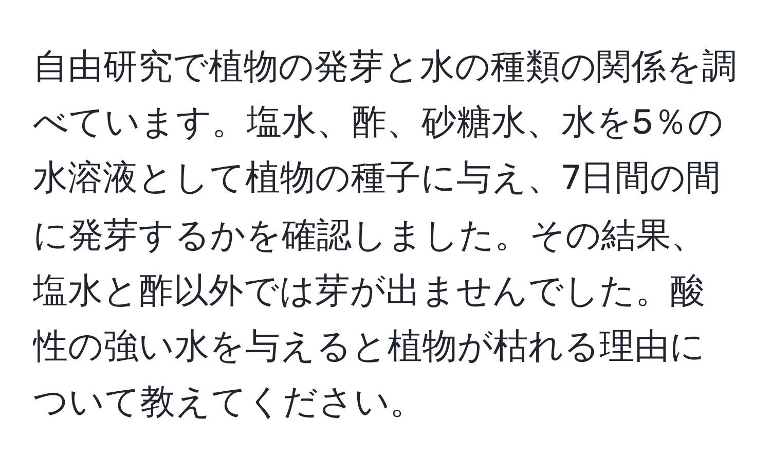 自由研究で植物の発芽と水の種類の関係を調べています。塩水、酢、砂糖水、水を5％の水溶液として植物の種子に与え、7日間の間に発芽するかを確認しました。その結果、塩水と酢以外では芽が出ませんでした。酸性の強い水を与えると植物が枯れる理由について教えてください。