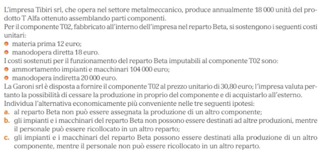 L’impresa Tibiri srl, che opera nel settore metalmeccanico, produce annualmente 18 000 unità del pro-
dotto T Alfa ottenuto assemblando parti componenti.
Per il componente T02, fabbricato all’interno dell’impresa nel reparto Beta, si sostengono i seguenti costi
unitari:
materia prima 12 euro;
manodopera diretta 18 euro.
I costi sostenuti per il funzionamento del reparto Beta imputabili al componente T02 sono:
ammortamento impianti e macchinari 104 000 euro;
manodopera indiretta 20 000 euro.
La Garoni srl è disposta a fornire il componente T02 al prezzo unitario di 30,80 euro; l’impresa valuta per-
tanto la possibilità di cessare la produzione in proprio del componente e di acquistarlo all’esterno.
Individua l’alternativa economicamente più conveniente nelle tre seguenti ipotesi:
a. al reparto Beta non può essere assegnata la produzione di un altro componente;
b. gli impianti e i macchinari del reparto Beta non possono essere destinati ad altre produzioni, mentre
il personale può essere ricollocato in un altro reparto;
c. gli impianti e i macchinari del reparto Beta possono essere destinati alla produzione di un altro
componente, mentre il personale non può essere ricollocato in un altro reparto.