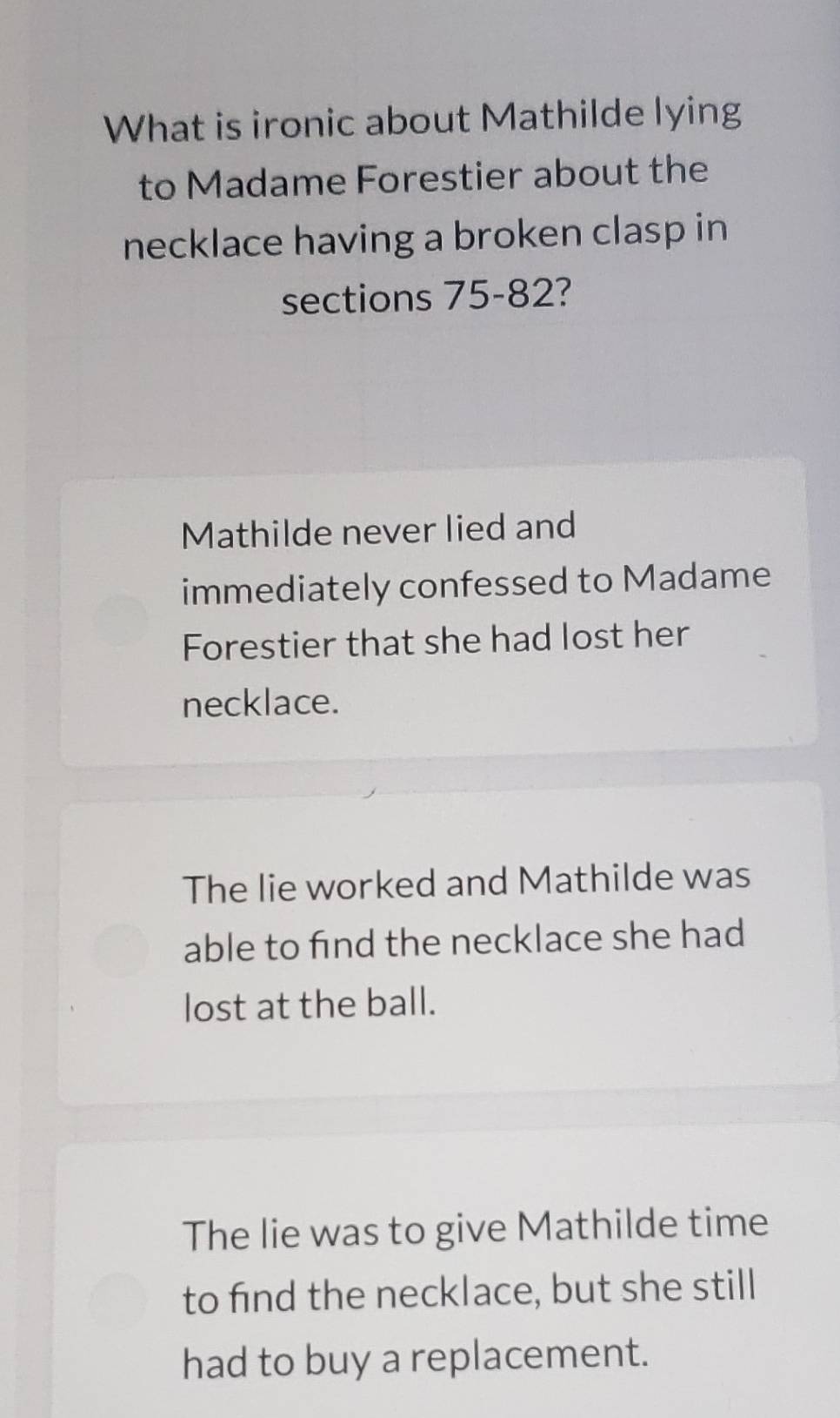 What is ironic about Mathilde lying
to Madame Forestier about the
necklace having a broken clasp in
sections 75-82?
Mathilde never lied and
immediately confessed to Madame
Forestier that she had lost her
necklace.
The lie worked and Mathilde was
able to find the necklace she had
lost at the ball.
The lie was to give Mathilde time
to find the necklace, but she still
had to buy a replacement.