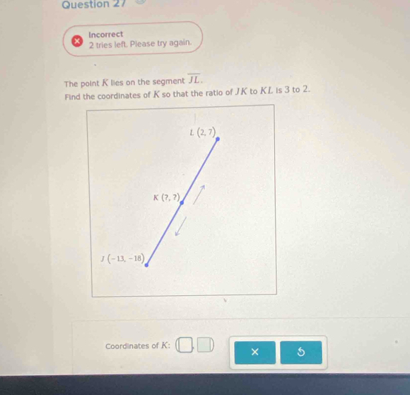 Incorrect
2 tries left. Please try again.
The point K lies on the segment overline JL. 
Find the coordinates of K so that the ratio of JK to KL is 3 to 2.
L(2,7)
K(?,?)
J(-13,-18)
Coordinates of K : □ ,□ ) × I