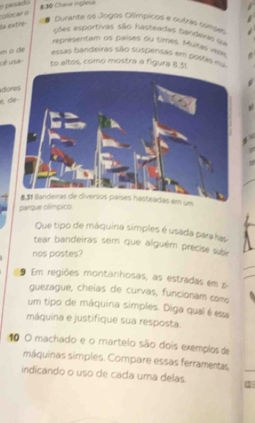 pesado 
8.30 Chave inglese 
rolocar o 
la extre- 
# Durante os Jogos Olímpicos e outras comses 
ções esportivas são hasteadas bandeiras su 
representam os países ou times. Muitas vkes . 
m o de 
essas bandeiras são suspensas em postas mi 
cê usa to altos, como mostra a figura 8.31. 
do 
e d 
s 
parque olímpico. 
Que tipo de máquina simples é usada para has 
tear bandeiras sem que alguém precíse subir 
nos postes? 
9 Em regiões montanhosas, as estradas em z- 
guezague, cheias de curvas, funcionam como 
um tipo de máquina simples. Diga qual é essa 
máquina e justifique sua resposta. 
10 O machado e o martelo são dois exemplos de 
máquinas simples. Compare essas ferramentas, 
indicando o uso de cada uma delas. 132