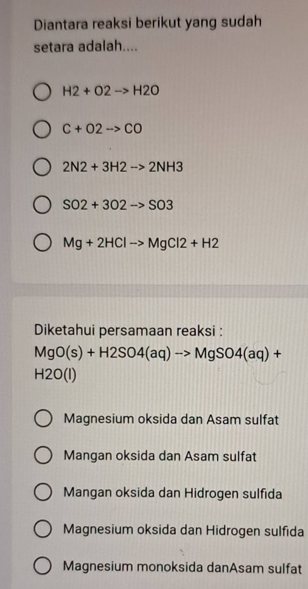 Diantara reaksi berikut yang sudah
setara adalah....
H2+O2to H2O
C+O2to CO
2N2+3H2to 2NH3
SO2+3O2to SO3
Mg+2HClto MgCl2+H2
Diketahui persamaan reaksi :
MgO(s)+H2SO4(aq)to MgSO4(aq)+
H2O(I)
Magnesium oksida dan Asam sulfat
Mangan oksida dan Asam sulfat
Mangan oksida dan Hidrogen sulfida
Magnesium oksida dan Hidrogen sulfida
Magnesium monoksida danAsam sulfat