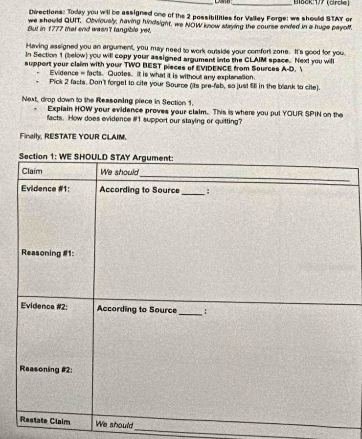 Date _Block:177 (circle) 
Directions: Today you will be assigned one of the 2 possibilities for Valley Forge: we should STAY or 
we should QUIT. Obviously, having hindsight, we NOW know staying the course ended in a huge payoff. 
But in 1777 that end wasn't tangible yet. 
Having assigned you an argument, you may need to work outside your comfort zone It's good for you. 
In Section 1 (below) you will copy your assigned argument into the CLAIM space. Next you will 
support your claim with your TWO BEST pieces of EVIDENCE from Sources A-D.  
Evidence = facts. Quotes. It is what it is without any explanation. 
Pick 2 facts. Don't forget to cite your Source (its pre-fab, so just fill in the blank to cite). 
Next, drop down to the Reasoning piece in Section 1. 
Explain HOW your evidence proves your claim. This is where you put YOUR SPIN on the 
facts. How does evidence # 1 support our staying or quitting? 
Finally, RESTATE YOUR CLAIM. 
Section 1: WE SHOULD STAY Argument: 
Claim We should 
_ 
Evidence #1: According to Source _: 
Reasoning #1: 
Evidence #2: According to Source_ : 
Reasoning #2: 
_ 
_ 
Restate Claim We should