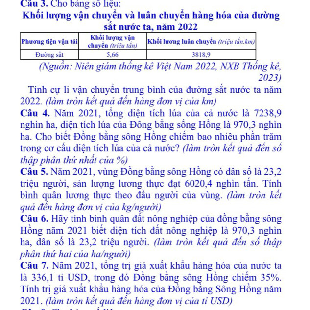 Cho bảng số liệu: 
Khối lượng vận chuyển và luân chuyển hàng hóa của đường 
sắt nước ta, năm 2022 
(Nguồn: Niên giám thống kê Việt Nam 2022, NXB Thống kê,
2023) 
Tính cự li vận chuyển trung bình của đường sắt nước ta năm 
2022. (làm tròn kết quả đến hàng đơn vị của km) 
Câu 4. Năm 2021, tồng diện tích lúa của cả nước là 7238, 9
nghìn ha, diện tích lúa của Đông bằng sống Hồng là 970, 3 nghìn 
ha. Cho biết Đồng bằng sông Hồng chiếm bao nhiêu phần trăm 
trong cơ cấu diện tích lúa của cả nước? (làm tròn kết quả đến số 
thập phân thứ nhất của %) 
Câu 5. Năm 2021, vùng Đồng bằng sông Hồng có dân số là 23, 2
triệu người, sản lượng lương thực đạt 6020, 4 nghìn tấn. Tính 
bình quân lương thực theo đầu người của vùng. (làm tròn kết 
quả đến hàng đơn vị của kg/người) 
Câu 6. Hãy tính bình quân đất nông nghiệp của đồng băng sông 
Hồng năm 2021 biết diện tích đất nông nghiệp là 970, 3 nghìn 
ha, dân số là 23, 2 triệu người. (làm tròn kết quả đến số thập 
phân thứ hai của ha/người) 
Câu 7. Năm 2021, tồng trị giá xuất khầu hàng hóa của nước ta 
là 336, 1 ti USD, trong đó Đồng bằng sông Hồng chiếm 35%. 
Tính trị giá xuất khầu hàng hóa của Đồng bằng Sông Hồng năm 
2021. (làm tròn kết quả đến hàng đơn vị của tỉ USD)