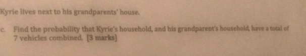 Kyrie lives next to his grandparents' house. 
c. Find the probability that Kyrie's household, and his grandparent's household, have a total of
7 vehicles combined. [3 marks]