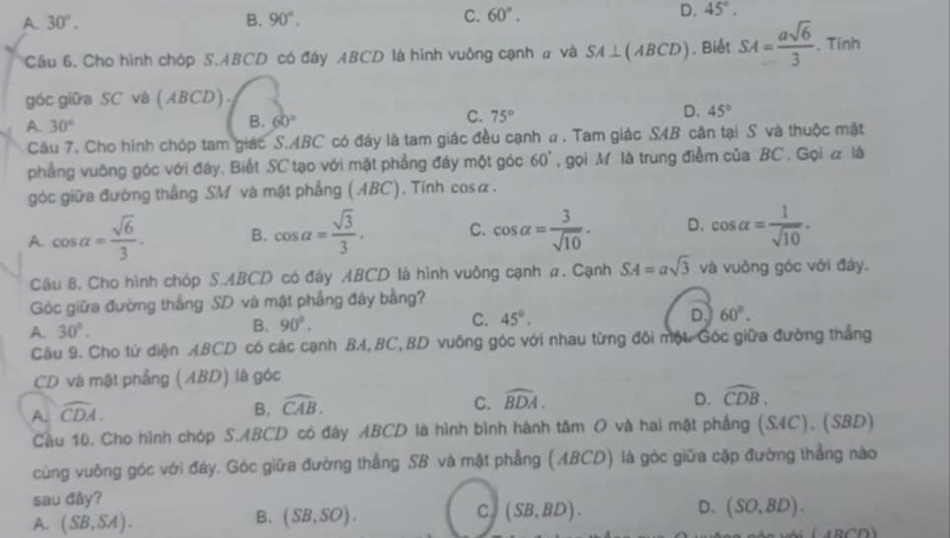 A. 30°. B. 90°. C. 60°. D. 45°.
Câu 6, Cho hình chóp S.ABCD có đây ABCD là hình vuông cạnh # và SA⊥ (ABCD). Biết SA= asqrt(6)/3 . Tính
góc giữa SC và (ABCD).
A. 30°
B. 60°
C. 75°
D. 45°
Cầu 7. Cho hình chóp tam giác S.ABC có đáy là tam giác đều cạnh ư . Tam giác SAB cân tại S và thuộc mậặt
phẳng vuỡng góc với đáy, Biết SC tạo với mặt phẳng đáy một góc 60° , gọi M là trung điểm của BC. Gọi α là
góc giữa đường thẳng SM và mật phẳng ( ABC). Tính cosα.
A. cos alpha = sqrt(6)/3 . B. cos alpha = sqrt(3)/3 . C. cos alpha = 3/sqrt(10) . D. cos alpha = 1/sqrt(10) .
Cầu 8. Cho hình chóp S.ABCD có đáy ABCD là hình vuông cạnh a. Cạnh SA=asqrt(3) và vuởng góc với đây.
Góc giữa đường thắng SD và mật phẳng đây bằng?
A. 30°. B. 90°. C. 45°.
D. 60°.
Cầu 9. Cho tứ diện ABCD có các cạnh BA,BC,BD vuông góc với nhau từng đôi một Góc giữa đường thẳng
CD và mặt phẳng (ABD) là góc
A. widehat CDA.
D.
B. widehat CAB. C. widehat BDA. widehat CDB.
Cầu 10. Cho hình chóp S.ABCD có đây ABCD là hình bình hành tâm O và hai mặt phẳng (S4C), (SBD)
cùng vuông góc với đảy. Góc giữa đường thẳng SB và mặt phẳng (ABCD) là góc giữa cặp đường thẳng nào
sau đây?
D.
A. (SB,SA).
C
B. (SB,SO). (SB,BD). (SO,BD).
ABCD