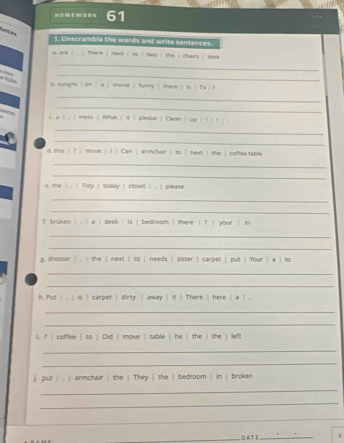 leltas 
1. Unscramble the words and write sentences. 
a. are ) . ( There ) next ( to ( two i the ) chairs ( desk 
e 
_ 
lição 
_ 
b. conight ! on / a | movie| funny | there | Is | TV  ? 
_ 
a 
_ 
c. a  , | mess | What | it | please | Clean | up  ! | ! (, 
_ 
_ 
d, this )? ) move | I | Can | armchair | to ( next ) the | coffee table 
_ 
_ 
e. the 。 ！ Tidy | today | closet | 、|please 
_ 
_ 
f. braken ) . | a | desk | Is | bedroom | there | ? | your | in 
_ 
_ 
g, dresser | . ( the ) next | to | needs | sister | carpet | put | Your  a | to 
_ 
_ 
h. Put ) . | is  carpet  dirty  away | it | There ) here  a | . 
_ 
_ 
l. ? ) coffee | to | Did | move ) table | he | the | the | left 
_ 
_ 
j. put | . | armchair ) the ) They | the | bedroom | in | broken 
_ 
_ 
_ 
_ 
_DA T E_ 3