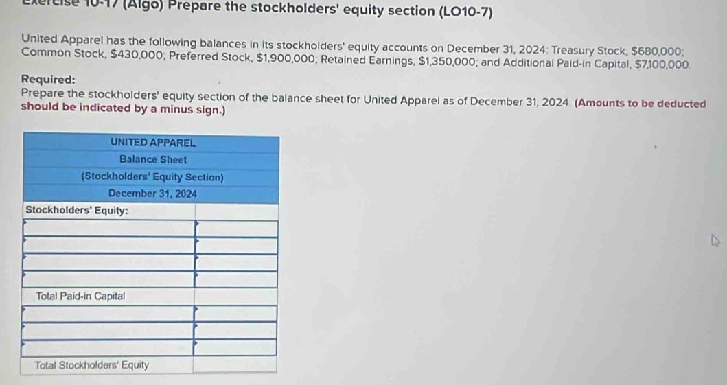 (Algo) Prepare the stockholders' equity section (LO10-7) 
United Apparel has the following balances in its stockholders' equity accounts on December 31, 2024: Treasury Stock, $680,000; 
Common Stock, $430,000; Preferred Stock, $1,900,000; Retained Earnings, $1,350,000; and Additional Paid-in Capital, $7,100,000. 
Required: 
Prepare the stockholders' equity section of the balance sheet for United Apparel as of December 31, 2024. (Amounts to be deducted 
should be indicated by a minus sign.)