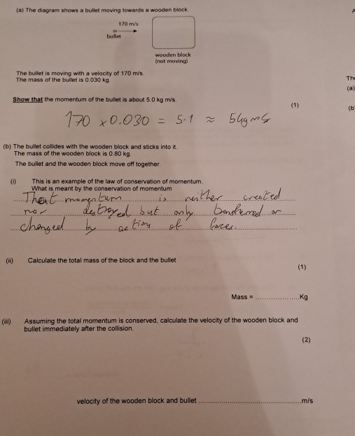 The diagram shows a bullet moving towards a wooden block.
170 m/s
bullet 
wooden block (not moving) 
The bullet is moving with a velocity of 170 m/s. 
The mass of the bullet is 0.030 kg. 
Th 
(8) 
Show that the momentum of the bullet is about 5.0 kg m/s. 
(1) (b 
(b) The buillet collides with the wooden block and sticks into it. 
The mass of the wooden block is 0.80 kg. 
The bullet and the wooden block move off together. 
(i) This is an example of the law of conservation of momentum. 
What is meant by the conservation of momentum 
_ 
_ 
_ 
(ii) Calculate the total mass of the block and the bullet 
(1)
Mass = _  Kg
(iii) Assuming the total momentum is conserved, calculate the velocity of the wooden block and 
bullet immediately after the collision. 
(2) 
velocity of the wooden block and bullet _. m/s
