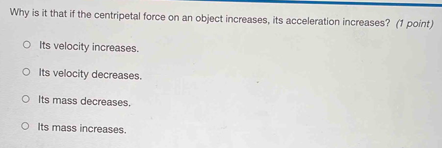 Why is it that if the centripetal force on an object increases, its acceleration increases? (1 point)
Its velocity increases.
Its velocity decreases.
Its mass decreases.
Its mass increases.