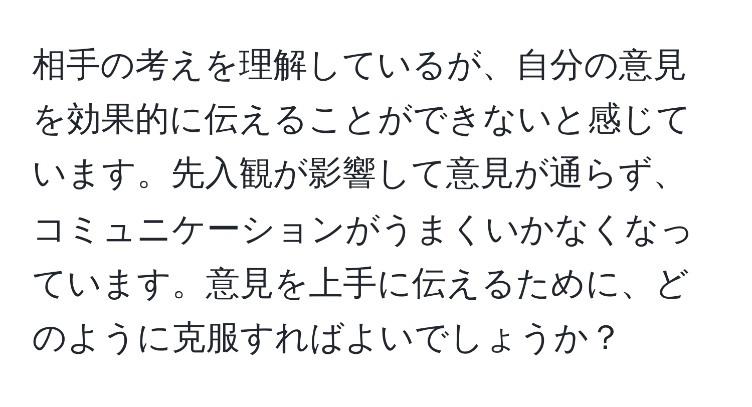 相手の考えを理解しているが、自分の意見を効果的に伝えることができないと感じています。先入観が影響して意見が通らず、コミュニケーションがうまくいかなくなっています。意見を上手に伝えるために、どのように克服すればよいでしょうか？