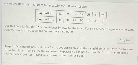 Given two dependent random samples with the following results: 
Use this data to find the 95 % confidence interval for the true difference between the population means. 
Assume that both populations are normally distributed. 
Copy Data 
Step 1 of 4 : Find the point estimate for the population mean of the paired differences. _ etx_1 be the value 
from Population 1 and x_2 be the value from Population 2 and use the formula d=x_2-x_1 to calculate 
the paired differences. Round your answer to one decimal place.