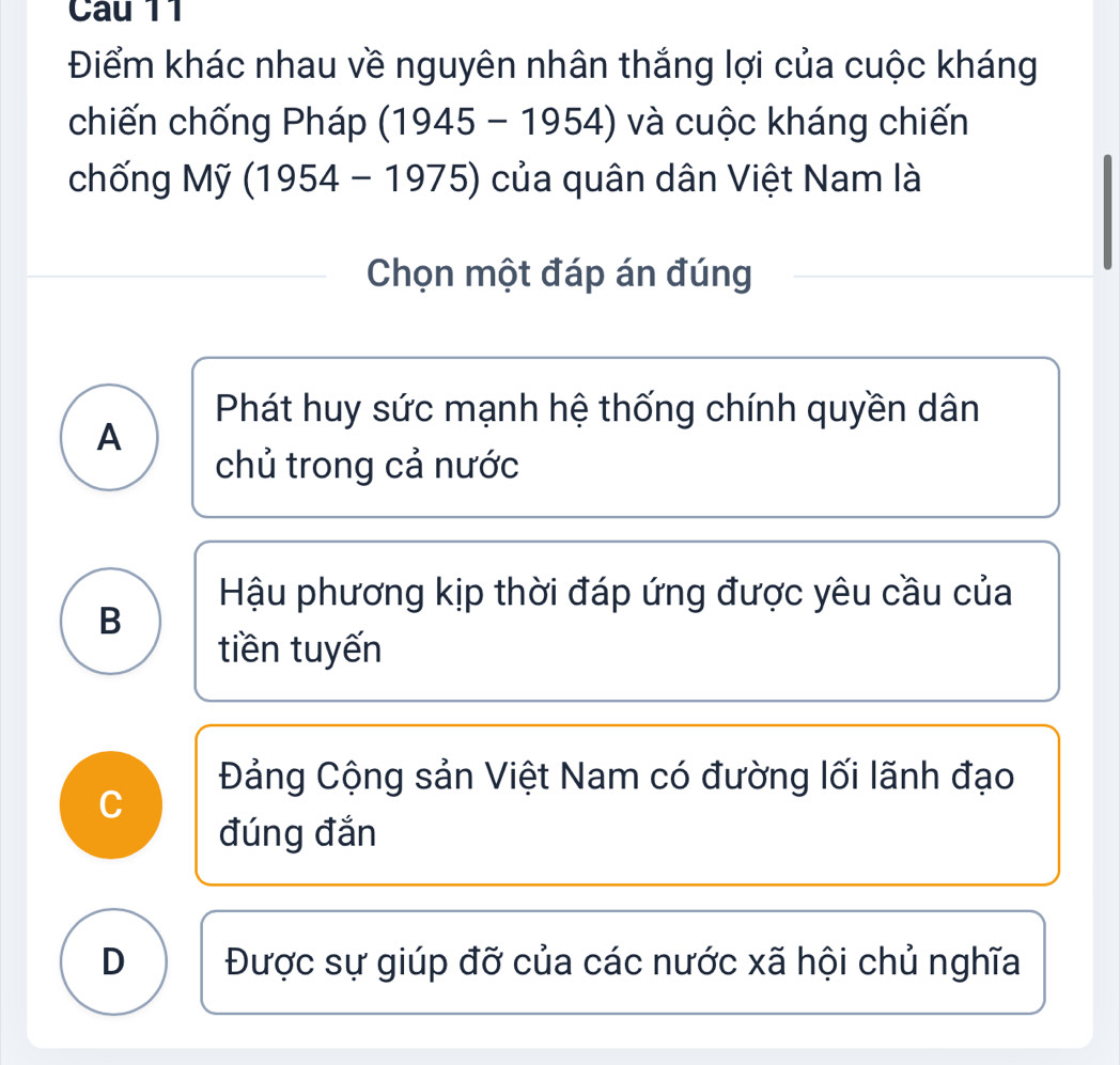 Điểm khác nhau về nguyên nhân thắng lợi của cuộc kháng
chiến chống Pháp (1945 - 1954) và cuộc kháng chiến
chống Mỹ (1954 - 1975) của quân dân Việt Nam là
Chọn một đáp án đúng
Phát huy sức mạnh hệ thống chính quyền dân
A
chủ trong cả nước
Hậu phương kịp thời đáp ứng được yêu cầu của
B
tiền tuyến
Đảng Cộng sản Việt Nam có đường lối lãnh đạo
C
đúng đắn
D Được sự giúp đỡ của các nước xã hội chủ nghĩa