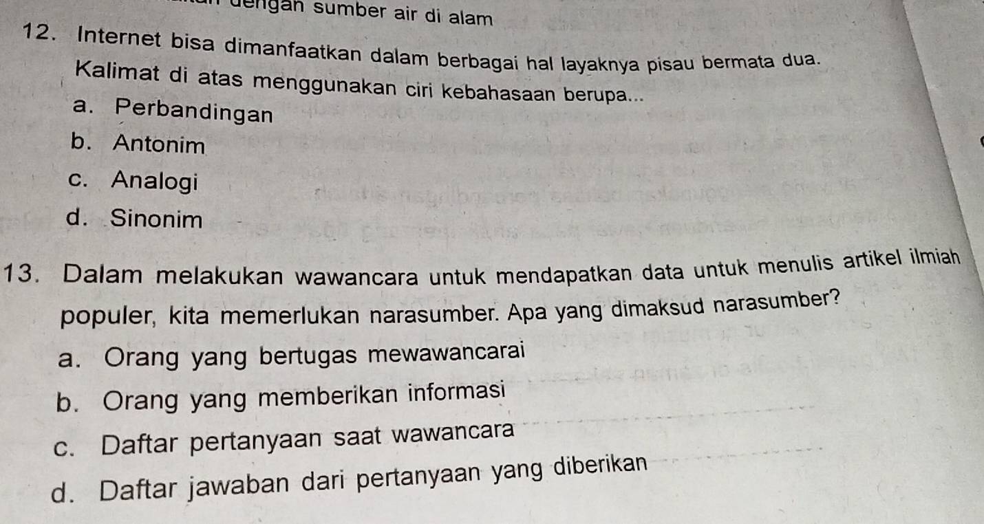 Tuengán sumber air di alam 
12. Internet bisa dimanfaatkan dalam berbagai hal layaknya pisau bermata dua.
Kalimat di atas menggunakan ciri kebahasaan berupa...
a. Perbandingan
b. Antonim
c. Analogi
d. Sinonim
13. Dalam melakukan wawancara untuk mendapatkan data untuk menulis artikel ilmiah
populer, kita memerlukan narasumber. Apa yang dimaksud narasumber?
a. Orang yang bertugas mewawancarai
b. Orang yang memberikan informasi
c. Daftar pertanyaan saat wawancara
d. Daftar jawaban dari pertanyaan yang diberikan