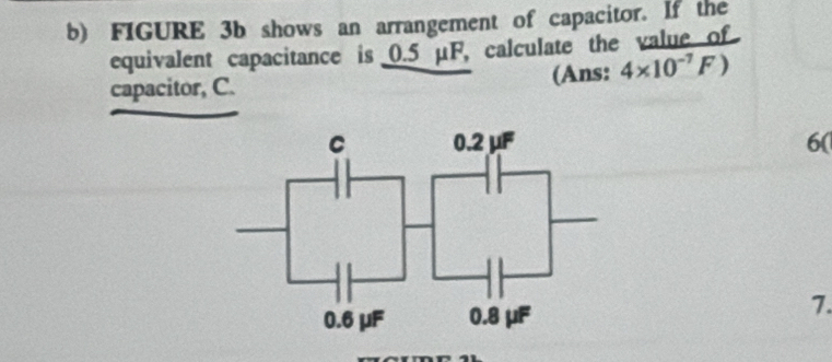 FIGURE 3b shows an arrangement of capacitor. If the
equivalent capacitance is 0.5 μF, calculate the value of
capacitor, C. (Ans: 4* 10^(-7)F)
6(
7.