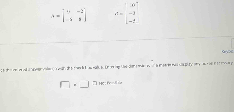 A=beginbmatrix 9&-2 -6&8endbmatrix B=beginbmatrix 10 -3 -5endbmatrix
Keybo
ce the entered answer value(s) with the check box value. Entering the dimensions of a matrix will display any boxes necessary
□ * □ Not Possible