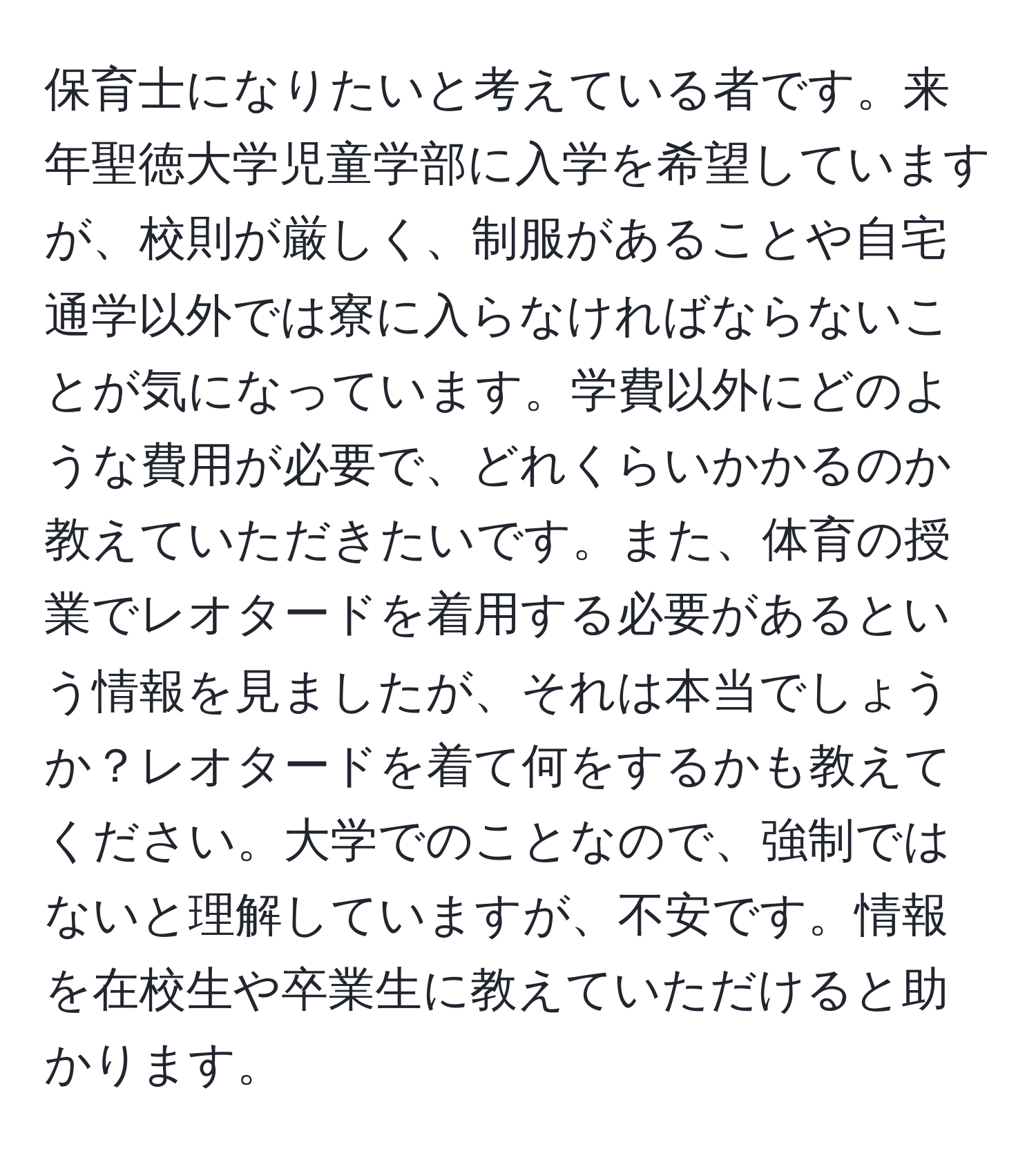 保育士になりたいと考えている者です。来年聖徳大学児童学部に入学を希望していますが、校則が厳しく、制服があることや自宅通学以外では寮に入らなければならないことが気になっています。学費以外にどのような費用が必要で、どれくらいかかるのか教えていただきたいです。また、体育の授業でレオタードを着用する必要があるという情報を見ましたが、それは本当でしょうか？レオタードを着て何をするかも教えてください。大学でのことなので、強制ではないと理解していますが、不安です。情報を在校生や卒業生に教えていただけると助かります。