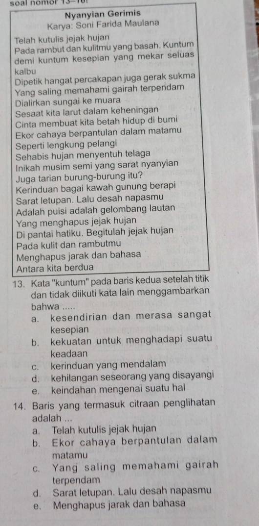 soal nomor 13-10!
Nyanyian Gerimis
Karya: Soni Farida Maulana
Telah kutulis jejak hujan
Pada rambut dan kulitmu yang basah. Kuntum
demi kuntum kesepian yang mekar seluas
kalbu
Dipetik hangat percakapan juga gerak sukma
Yang saling memahami gairah terpendam
Dialirkan sungai ke muara
Sesaat kita larut dalam keheningan
Cinta membuat kita betah hidup di bumi
Ekor cahaya berpantulan dalam matamu
Seperti lengkung pelangi
Sehabis hujan menyentuh telaga
Inikah musim semi yang sarat nyanyian
Juga tarian burung-burung itu?
Kerinduan bagai kawah gunung berapi
Sarat letupan. Lalu desah napasmu
Adalah puisi adalah gelombang lautan
Yang menghapus jejak hujan
Di pantai hatiku. Begitulah jejak hujan
Pada kulit dan rambutmu
Menghapus jarak dan bahasa
Antara kita berdua
13. Kata "kuntum" pada baris kedua setelah titik
dan tidak diikuti kata lain menggambarkan
bahwa .....
a. kesendirian dan merasa sangat
kesepian
b. kekuatan untuk menghadapi suatu
keadaan
c. kerinduan yang mendalam
d. kehilangan seseorang yang disayangi
e. keindahan mengenai suatu hal
14. Baris yang termasuk citraan penglihatan
adalah ...
a. Telah kutulis jejak hujan
b. Ekor cahaya berpantulan dalam
matamu
c. Yang saling memahami gairah
terpendam
d. Sarat letupan. Lalu desah napasmu
e. Menghapus jarak dan bahasa