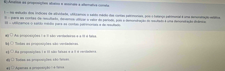 Analise as proposições abaixo e assinale a alternativa correta:
I - no estudo dos índices de atividade, utilizamos o saldo médio das contas patrimoniais, pois o balanço patrimonial é uma demonstração estática;
II - para as contas de resultado, devemos utilizar o valor do período, pois a demonstração do resultado é uma demonstração dinâmica;
III - utilizamos o saldo médio para as contas patrimoniais e de resultado.
a) As proposições I e II são verdadeiras e a III é falsa.
b) Todas as proposições são verdadeiras.
c) As proposições I e III são falsas e a II é verdadeira.
d) Todas as proposições são falsas.
e) Apenas a proposição I é falsa.