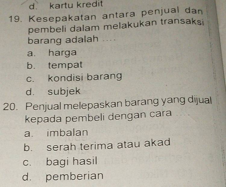 d. kartu kredit
19. Kesepakatan antara penjual dan
pembeli dalam melakukan transaksi
barang adalah ....
a. harga
b. tempat
c. kondisi barang
d. subjek
20. Penjual melepaskan barang yang dijual
kepada pembeli dengan cara
a. imbalan
b. serah terima atau akad
c. bagi hasil
d. pemberian