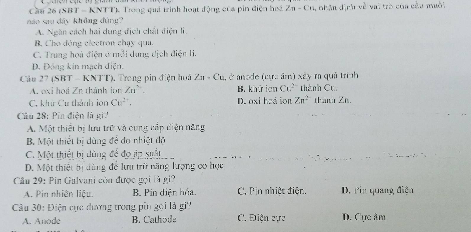 caencực bị g a
Cầu 26 (SBT - KNTT). Trong quá trình hoạt động của pin điện hoá Zn-Cu , nhận định về vai trò của cầu muối
nào sau đây không đúng?
A. Ngăn cách hai dung dịch chất điện li.
B. Cho dòng electron chạy qua.
C. Trung hoà điện ở mỗi dung dịch điện li.
D. Đóng kín mạch điện.
Câu 27 (SBT - KNTT). Trong pin điện hoá Zn-Cu a, ở anode (cực âm) xảy ra quá trình
A. oxi hoá Zn thành ion Zn^(2+), B. khử ion Cu^(2+) thành Cu.
C. khử Cu thành ion Cu^(2+). D. oxi hoá ion Zn^(2+) thành Zn.
Câu 28: Pin điện là gì?
A. Một thiết bị lưu trữ và cung cấp điện năng
B. Một thiết bị dùng để đo nhiệt độ
C. Một thiết bị dùng để đo áp suất
D. Một thiết bị dùng để lưu trữ năng lượng cơ học
Câu 29: Pin Galvani còn được gọi là gì?
A. Pin nhiên liệu. B. Pin điện hóa. C. Pin nhiệt điện. D. Pin quang điện
Câu 30: Điện cực dương trong pin gọi là gì?
A. Anode B. Cathode C. Điện cực D. Cực âm