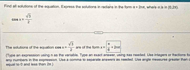 Find all solutions of the equation. Express the solutions in radians in the form alpha +2nπ , where α )s in[0,2π ),
cos x= sqrt(3)/2 
The solutions of the equation cos x= sqrt(3)/2  are of the form x= π /6 +2nπ
(Type an expression using n as the variable. Type an exact answer, using xas needed. Use integers or fractions fo 
any numbers in the expression. Use a comma to separate answers as needed. Use angle measures greater than 
equal to 0 and less than 2π.)