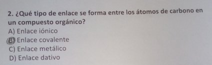 ¿Qué tipo de enlace se forma entre los átomos de carbono en
un compuesto orgánico?
A) Enlace iónico
B) Enlace covalente
C) Enlace metálico
D) Enlace dativo