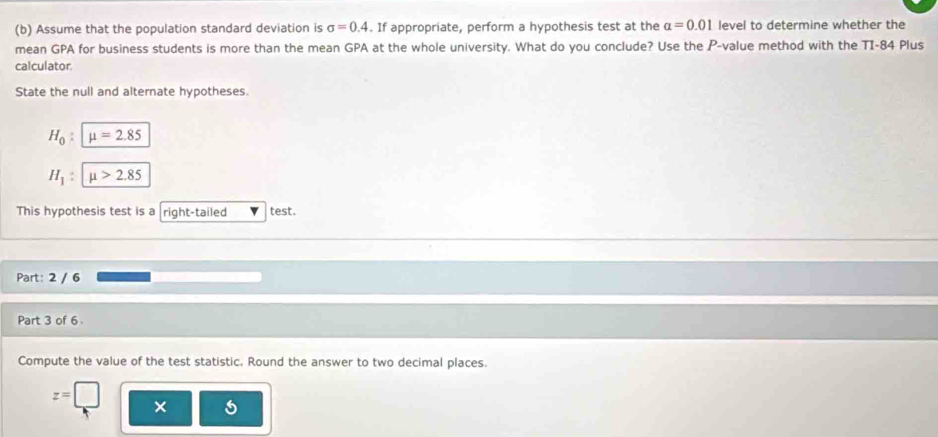 Assume that the population standard deviation is sigma =0.4. If appropriate, perform a hypothesis test at the alpha =0.01 level to determine whether the 
mean GPA for business students is more than the mean GPA at the whole university. What do you conclude? Use the P -value method with the TI-84 Plus 
calculator. 
State the null and alternate hypotheses.
H_0 : mu =2.85
H_1 : mu >2.85
This hypothesis test is a right-tailed test. 
Part: 2 / 6 
Part 3 of 6 
Compute the value of the test statistic. Round the answer to two decimal places.
z=□
×