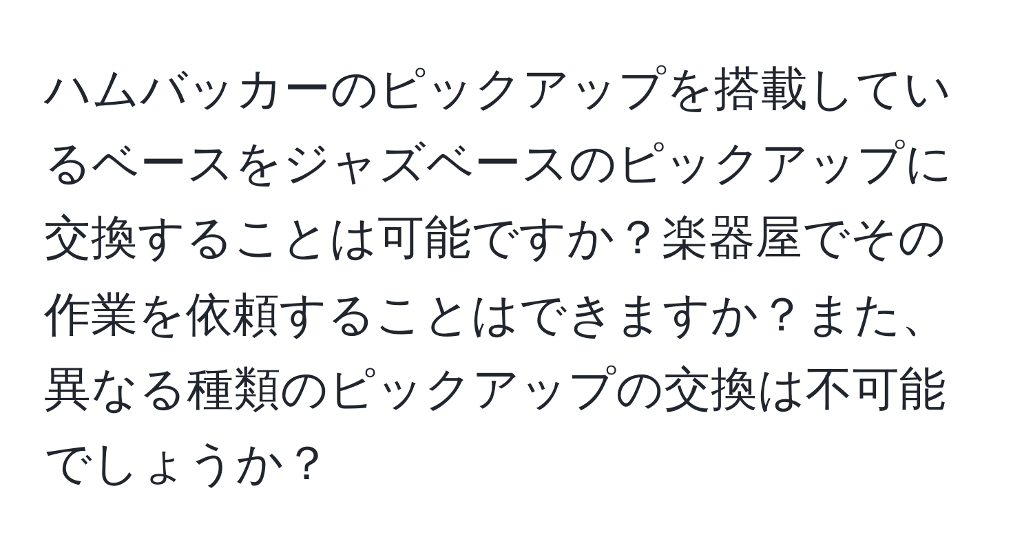 ハムバッカーのピックアップを搭載しているベースをジャズベースのピックアップに交換することは可能ですか？楽器屋でその作業を依頼することはできますか？また、異なる種類のピックアップの交換は不可能でしょうか？