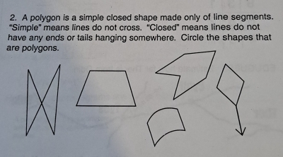 A polygon is a simple closed shape made only of line segments. 
“Simple' means lines do not cross. “Closed' means lines do not 
have any ends or tails hanging somewhere. Circle the shapes that 
are polygons.