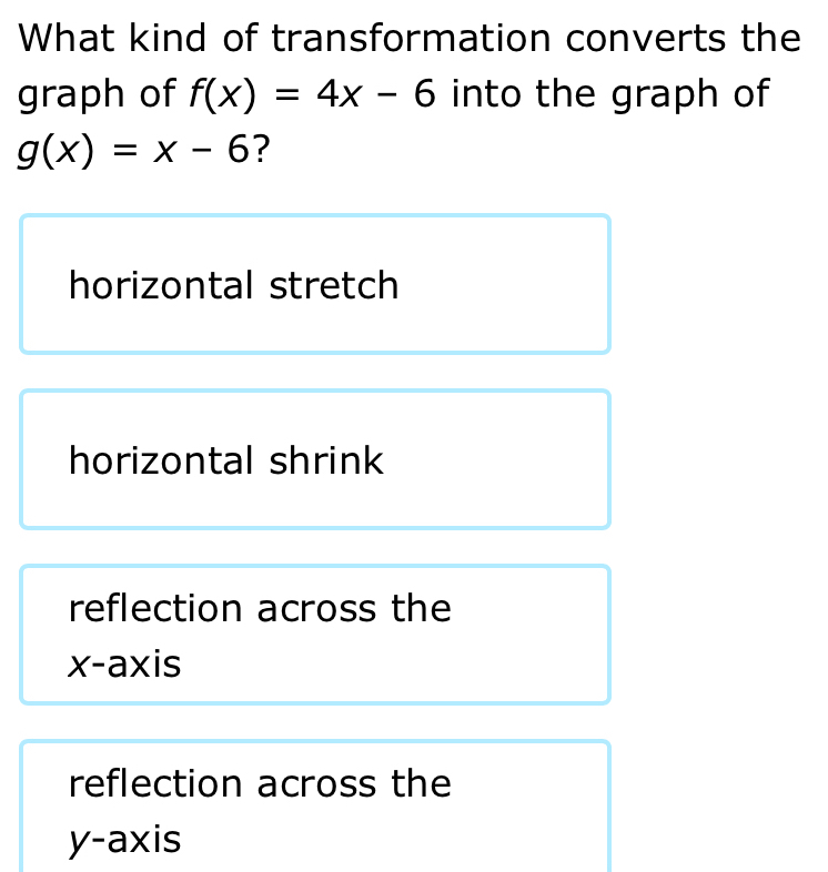 What kind of transformation converts the
graph of f(x)=4x-6 into the graph of
g(x)=x-6 ?
horizontal stretch
horizontal shrink
reflection across the
x-axis
reflection across the
y-axis