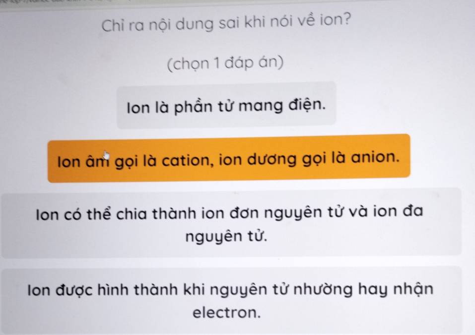 Chỉ ra nội dung sai khi nói về ion?
(chọn 1 đáp án)
Ion là phần tử mang điện.
Ion âm gọi là cation, ion dương gọi là anion.
Ion có thể chia thành ion đơn nguyên tử và ion đa
nguyên tử.
Ion được hình thành khi nguyên tử nhường hay nhận
electron.