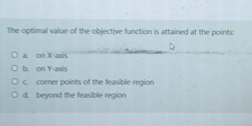 The optimal value of the objective function is attained at the points:
a. on X-axis
b. on Y-axis
c. corer points of the feasible region
d. beyond the feasible region